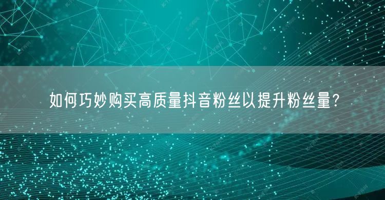 如何巧妙购买高质量抖音粉丝以提升粉丝量？