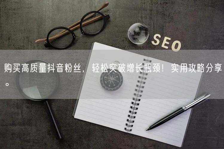 购买高质量抖音粉丝，轻松突破增长瓶颈！实用攻略分享。