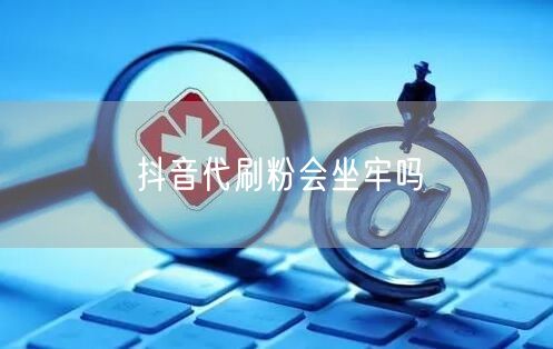 抖音代刷粉会坐牢吗
