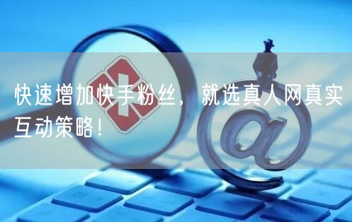 快速增加快手粉丝，就选真人网真实互动策略！