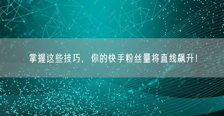 掌握这些技巧，你的快手粉丝量将直线飙升！