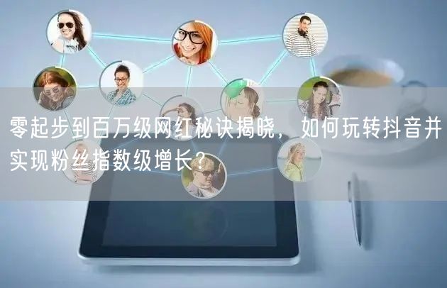 零起步到百万级网红秘诀揭晓，如何玩转抖音并实现粉丝指数级增长？