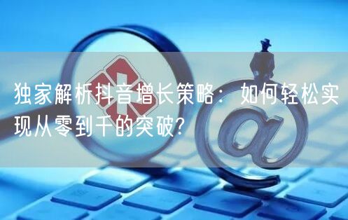独家解析抖音增长策略：如何轻松实现从零到千的突破?