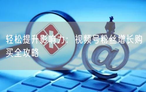 轻松提升影响力：视频号粉丝增长购买全攻略