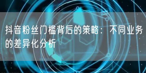 抖音粉丝门槛背后的策略：不同业务的差异化分析