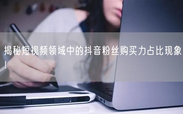 揭秘短视频领域中的抖音粉丝购买力占比现象！