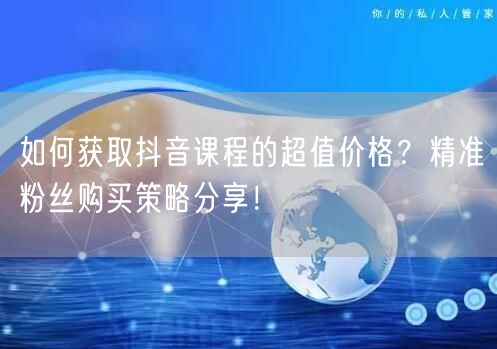 如何获取抖音课程的超值价格？精准粉丝购买策略分享！