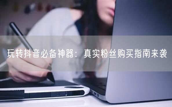 玩转抖音必备神器：真实粉丝购买指南来袭