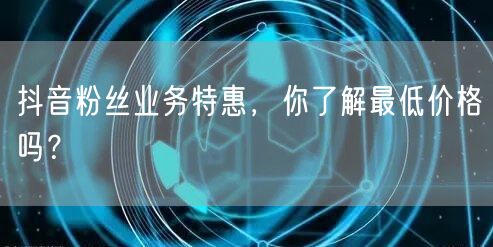 抖音粉丝业务特惠，你了解最低价格吗？