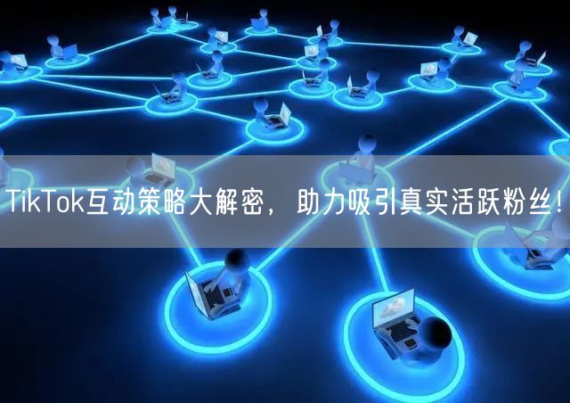 TikTok互动策略大解密，助力吸引真实活跃粉丝！