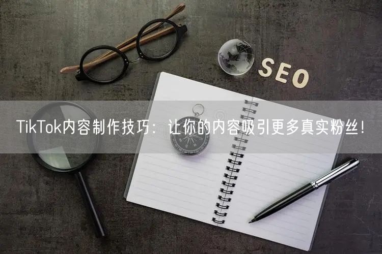 TikTok内容制作技巧：让你的内容吸引更多真实粉丝！