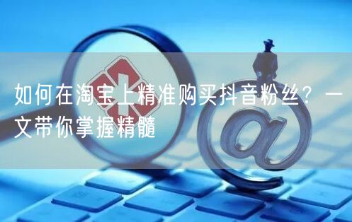如何在淘宝上精准购买抖音粉丝？一文带你掌握精髓