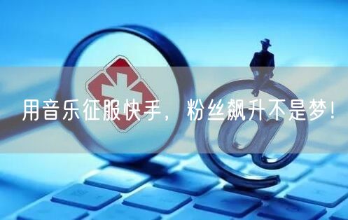 用音乐征服快手，粉丝飙升不是梦！
