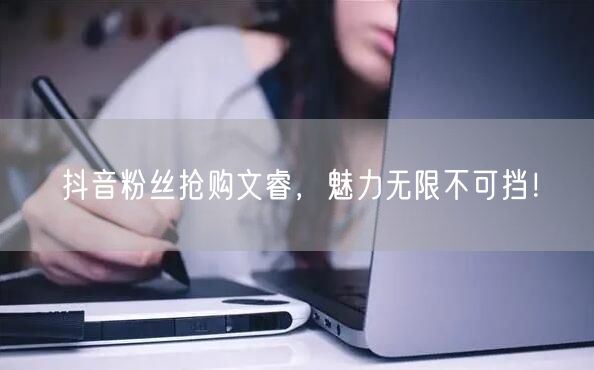 抖音粉丝抢购文睿，魅力无限不可挡！