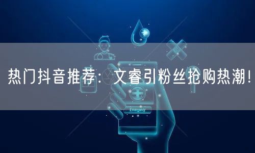 热门抖音推荐：文睿引粉丝抢购热潮！