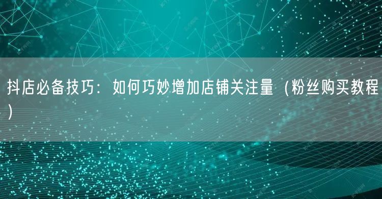 抖店必备技巧：如何巧妙增加店铺关注量（粉丝购买教程）