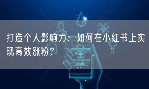 打造个人影响力：如何在小红书上实现高效涨粉？