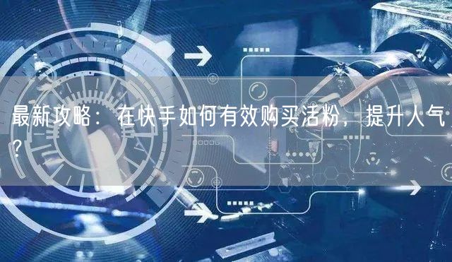 最新攻略：在快手如何有效购买活粉，提升人气？