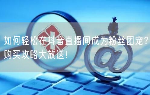如何轻松在抖音直播间成为粉丝团宠？购买攻略大放送！