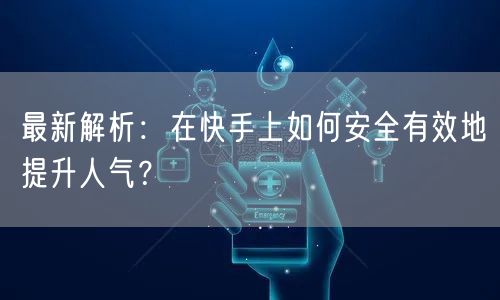 最新解析：在快手上如何安全有效地提升人气？