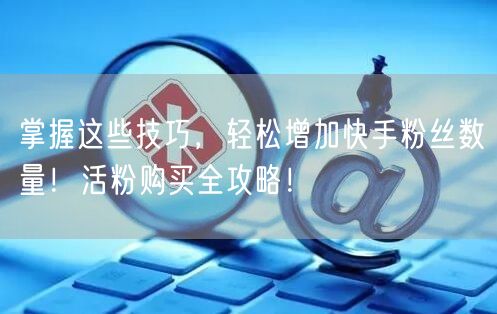 掌握这些技巧，轻松增加快手粉丝数量！活粉购买全攻略！