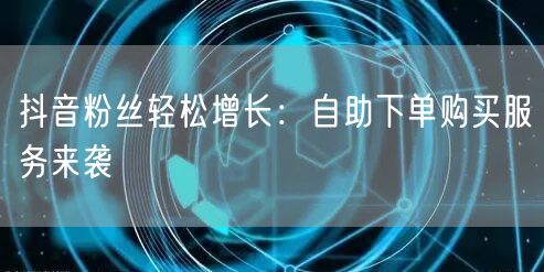 抖音粉丝轻松增长：自助下单购买服务来袭