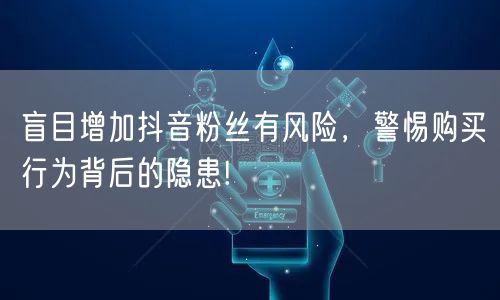盲目增加抖音粉丝有风险，警惕购买行为背后的隐患!