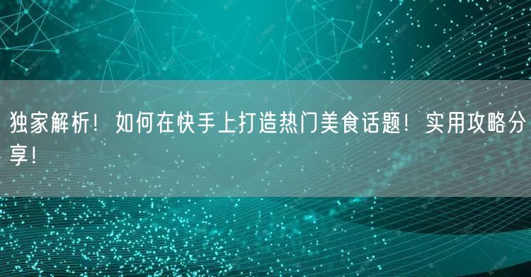 独家解析！如何在快手上打造热门美食话题！实用攻略分享！