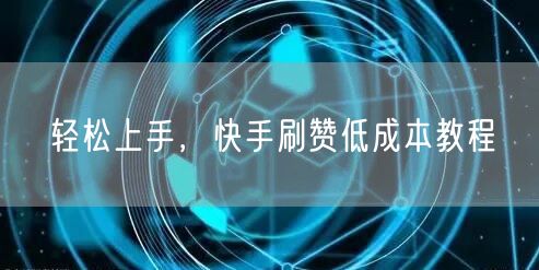 轻松上手，快手刷赞低成本教程