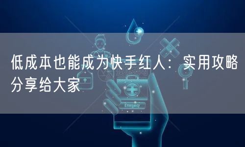 低成本也能成为快手红人：实用攻略分享给大家