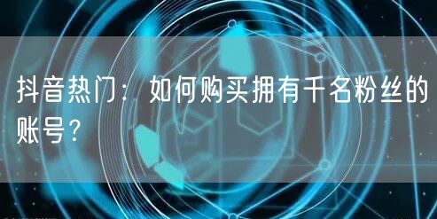 抖音热门：如何购买拥有千名粉丝的账号？