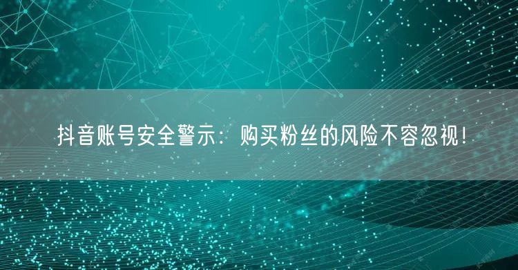 抖音账号安全警示：购买粉丝的风险不容忽视！