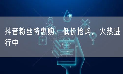 抖音粉丝特惠购，低价抢购，火热进行中