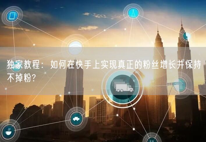 独家教程：如何在快手上实现真正的粉丝增长并保持不掉粉?