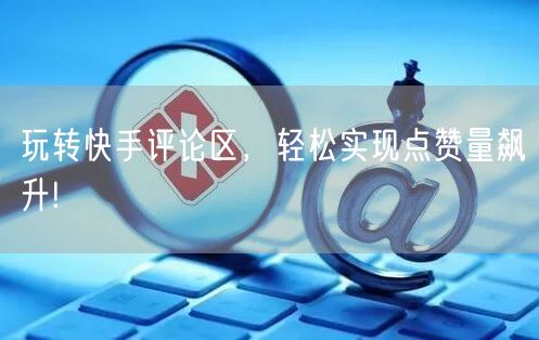 玩转快手评论区，轻松实现点赞量飙升!