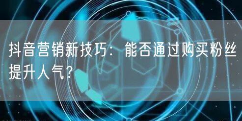 抖音营销新技巧：能否通过购买粉丝提升人气？