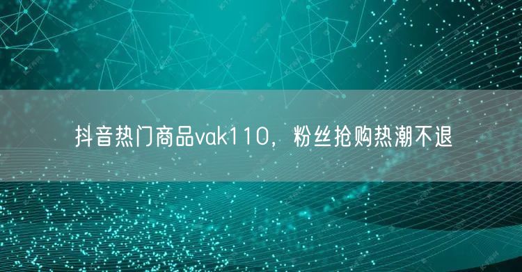 抖音热门商品vak110，粉丝抢购热潮不退