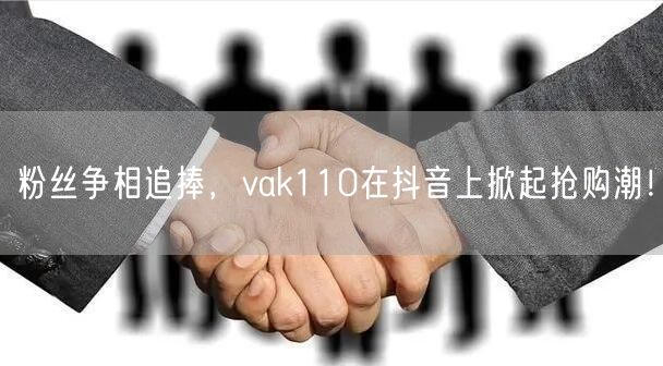 粉丝争相追捧，vak110在抖音上掀起抢购潮！