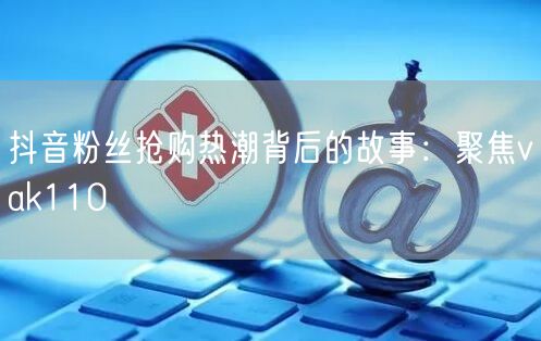 抖音粉丝抢购热潮背后的故事：聚焦vak110