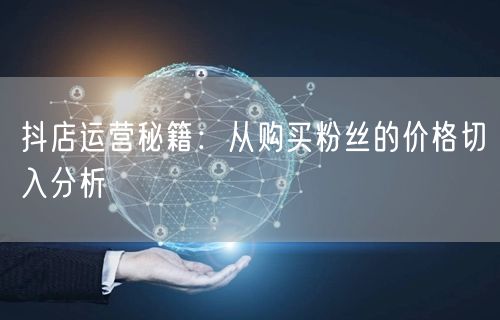 抖店运营秘籍：从购买粉丝的价格切入分析