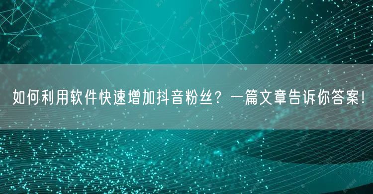 如何利用软件快速增加抖音粉丝？一篇文章告诉你答案！