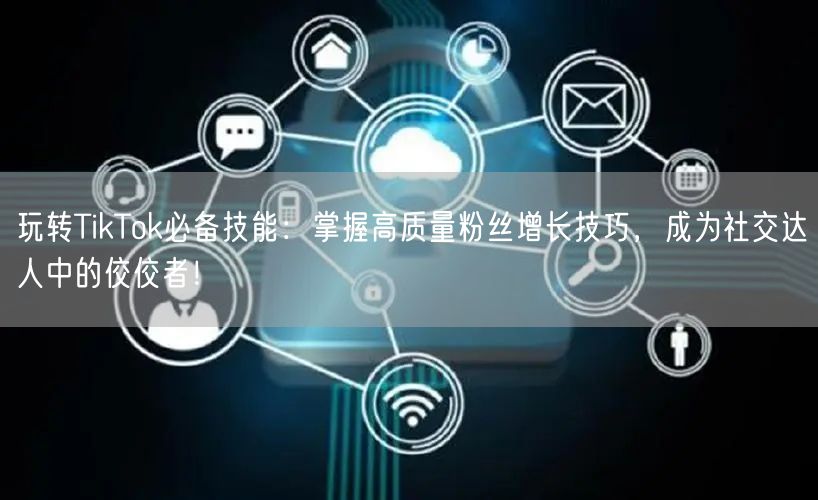 玩转TikTok必备技能：掌握高质量粉丝增长技巧，成为社交达人中的佼佼者！