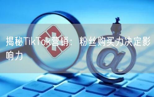 揭秘TikTok营销：粉丝购买力决定影响力