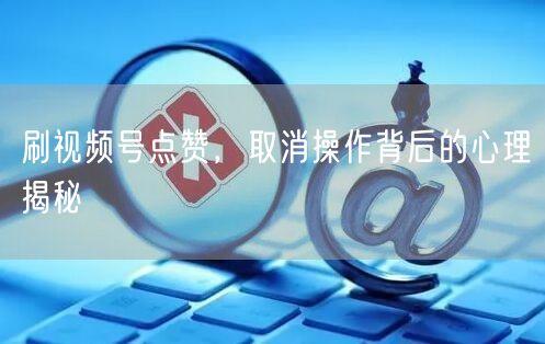 刷视频号点赞，取消操作背后的心理揭秘