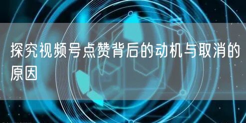探究视频号点赞背后的动机与取消的原因