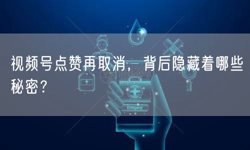 视频号点赞再取消，背后隐藏着哪些秘密？