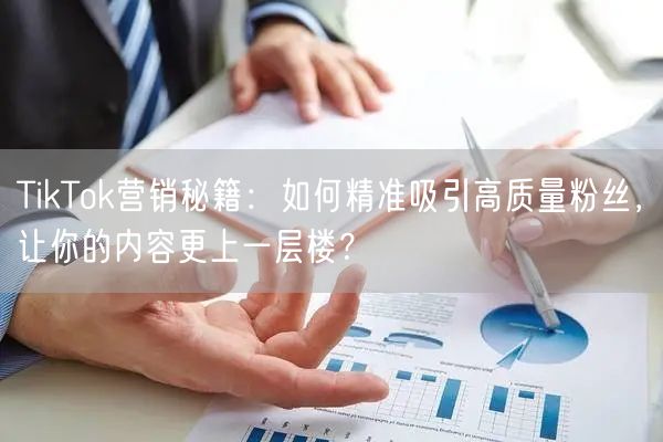 TikTok营销秘籍：如何精准吸引高质量粉丝，让你的内容更上一层楼？
