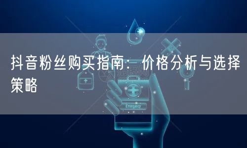 抖音粉丝购买指南：价格分析与选择策略