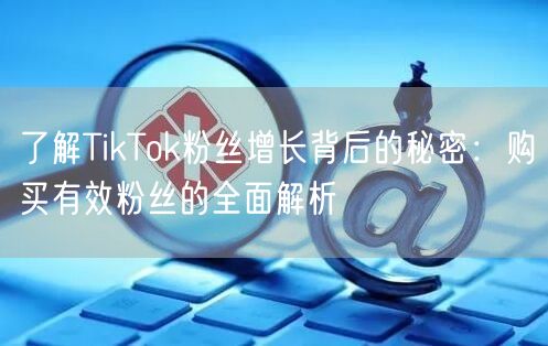 了解TikTok粉丝增长背后的秘密：购买有效粉丝的全面解析