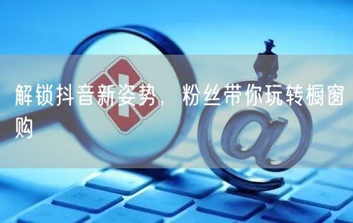 解锁抖音新姿势，粉丝带你玩转橱窗购